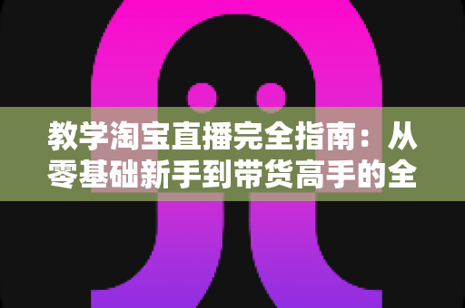 教学淘宝直播完全指南:从零基础新手到带货高手的全方位实战手册 教学淘宝直播完全指南:从零基础新手到带货高手的全方位实战手册