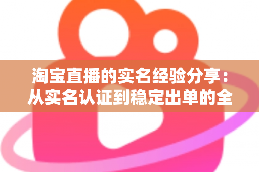 淘宝直播的实名经验分享:从实名认证到稳定出单的全流程实战指南 淘宝直播的实名经验分享:从实名认证到稳定出单的全流程实战指南