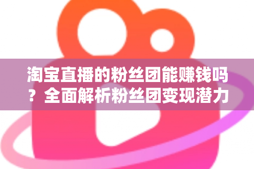 淘宝直播的粉丝团能赚钱吗？全面解析粉丝团变现潜力与实战运营指南
