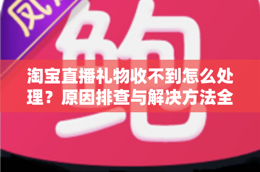 淘宝直播礼物收不到怎么处理？原因排查与解决方法全攻略