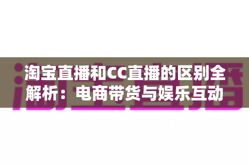 淘宝直播和CC直播的区别全解析：电商带货与娱乐互动两大直播平台深度对比指南