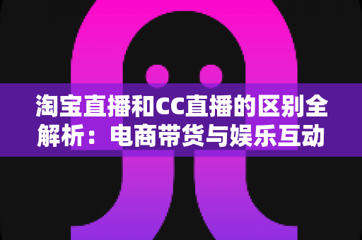 淘宝直播和CC直播的区别全解析：电商带货与娱乐互动两大直播平台深度对比指南