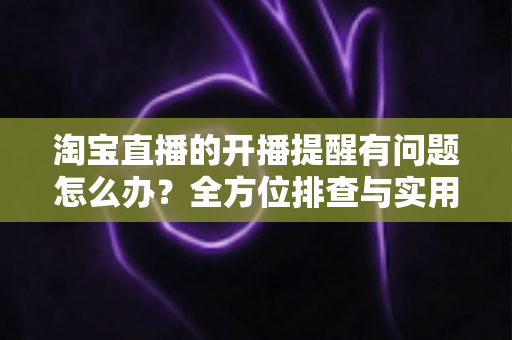 淘宝直播的开播提醒有问题怎么办？全方位排查与实用解决方案指南