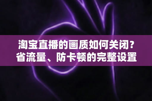 淘宝直播的画质如何关闭？省流量、防卡顿的完整设置指南