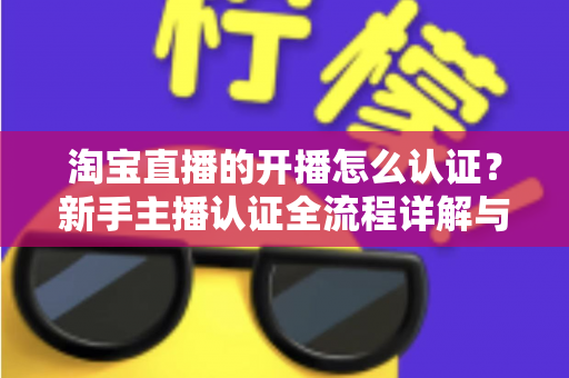 淘宝直播的开播怎么认证？新手主播认证全流程详解与实用避坑指南