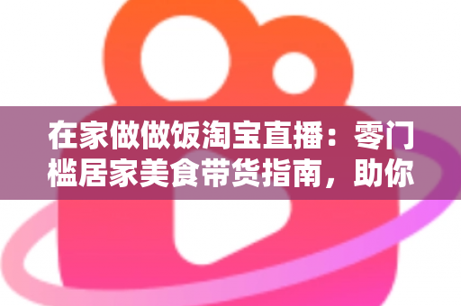 在家做做饭淘宝直播：零门槛居家美食带货指南，助你轻松开启副业赚钱新通道