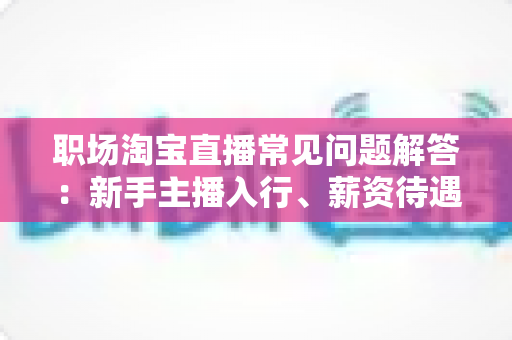 职场淘宝直播常见问题解答：新手主播入行、薪资待遇与职业发展全攻略