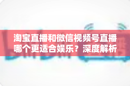 淘宝直播和微信视频号直播哪个更适合娱乐?深度解析两大平台的娱乐基因与选择指南 淘宝直播和微信视频号直播哪个更适合娱乐?深度解析两大平台的娱乐基因与选择指南