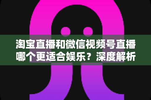淘宝直播和微信视频号直播哪个更适合娱乐?深度解析两大平台的娱乐基因与选择指南 淘宝直播和微信视频号直播哪个更适合娱乐?深度解析两大平台的娱乐基因与选择指南