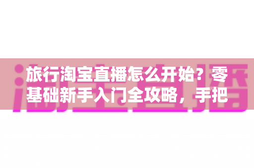 旅行淘宝直播怎么开始？零基础新手入门全攻略，手把手教你开启边走边播的赚钱之旅