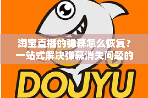 淘宝直播的弹幕怎么恢复？一站式解决弹幕消失问题的实用指南与完整教程