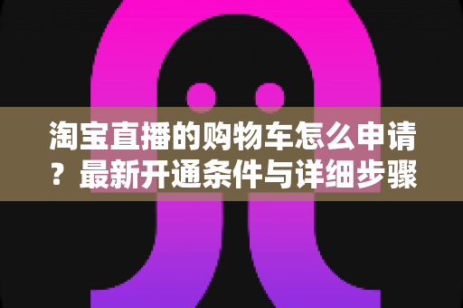 淘宝直播的购物车怎么申请?最新开通条件与详细步骤全解析 淘宝直播的购物车怎么申请?最新开通条件与详细步骤全解析