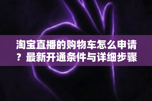 淘宝直播的购物车怎么申请?最新开通条件与详细步骤全解析 淘宝直播的购物车怎么申请?最新开通条件与详细步骤全解析