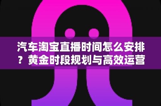 汽车淘宝直播时间怎么安排?黄金时段规划与高效运营策略全解析 汽车淘宝直播时间怎么安排?黄金时段规划与高效运营策略全解析