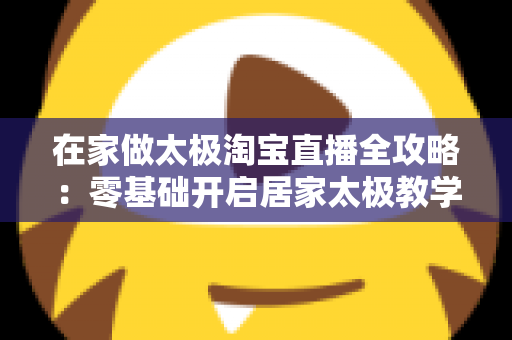 在家做太极淘宝直播全攻略：零基础开启居家太极教学，打造健康养生变现新途径