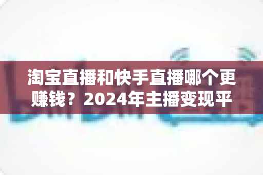 淘宝直播和快手直播哪个更赚钱？2024年主播变现平台深度对比全解析