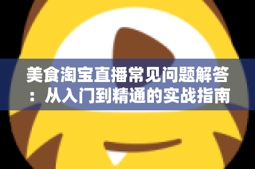 美食淘宝直播常见问题解答:从入门到精通的实战指南,助你轻松玩转美食直播带货 美食淘宝直播常见问题解答:从入门到精通的实战指南,助你轻松玩转美食直播带货