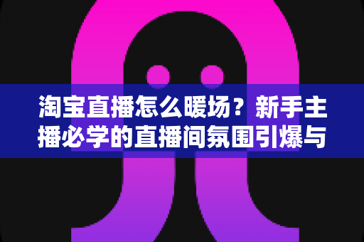 淘宝直播怎么暖场？新手主播必学的直播间氛围引爆与人气提升实战指南
