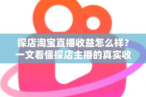 探店淘宝直播收益怎么样？一文看懂探店主播的真实收入与赚钱潜力
