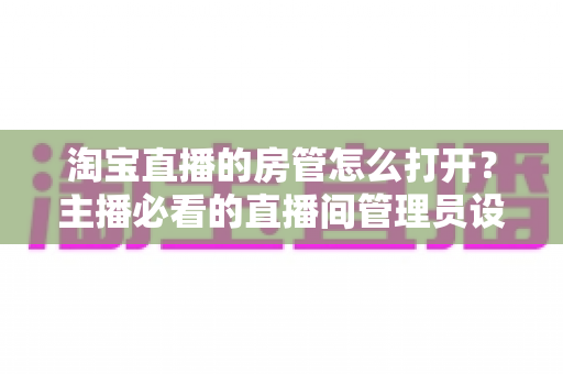 淘宝直播的房管怎么打开？主播必看的直播间管理员设置教程与运营实用技巧