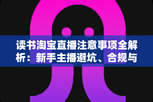 读书淘宝直播注意事项全解析:新手主播避坑、合规与涨粉的一站式实战指南 读书淘宝直播注意事项全解析:新手主播避坑、合规与涨粉的一站式实战指南