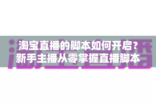 淘宝直播的脚本如何开启?新手主播从零掌握直播脚本策划与执行的完整指南 淘宝直播的脚本如何开启?新手主播从零掌握直播脚本策划与执行的完整指南