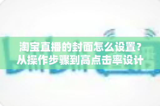 淘宝直播的封面怎么设置？从操作步骤到高点击率设计的全攻略