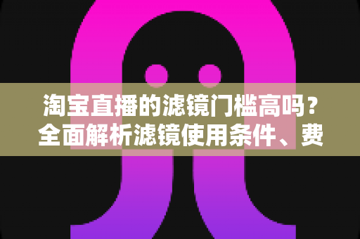 淘宝直播的滤镜门槛高吗？全面解析滤镜使用条件、费用与新手开播实战指南