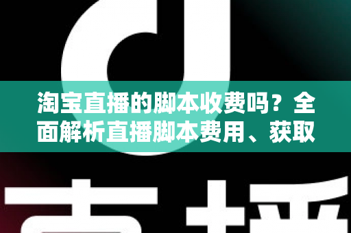 淘宝直播的脚本收费吗？全面解析直播脚本费用、获取方式与实操建议（新手必读指南）