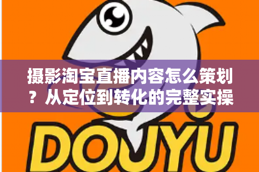 摄影淘宝直播内容怎么策划?从定位到转化的完整实操指南 摄影淘宝直播内容怎么策划?从定位到转化的完整实操指南