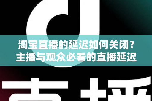 淘宝直播的延迟如何关闭?主播与观众必看的直播延迟优化全攻略 淘宝直播的延迟如何关闭?主播与观众必看的直播延迟优化全攻略