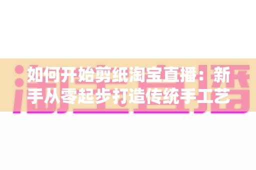 如何开始剪纸淘宝直播：新手从零起步打造传统手工艺直播间的完整指南
