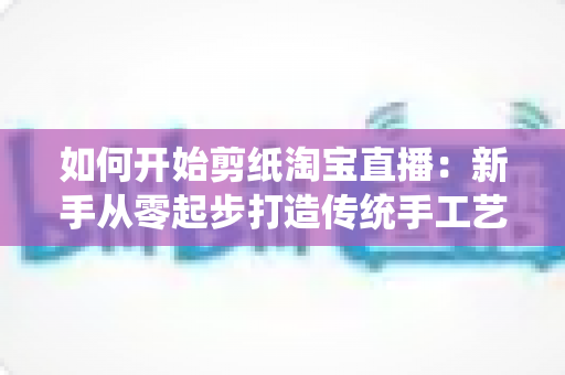 如何开始剪纸淘宝直播：新手从零起步打造传统手工艺直播间的完整指南