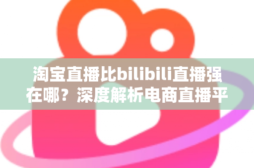 淘宝直播比bilibili直播强在哪?深度解析电商直播平台的核心竞争力 淘宝直播比bilibili直播强在哪?深度解析电商直播平台的核心竞争力