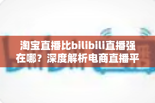 淘宝直播比bilibili直播强在哪？深度解析电商直播平台的核心竞争力