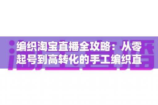 编织淘宝直播全攻略:从零起号到高转化的手工编织直播实战指南 编织淘宝直播全攻略:从零起号到高转化的手工编织直播实战指南