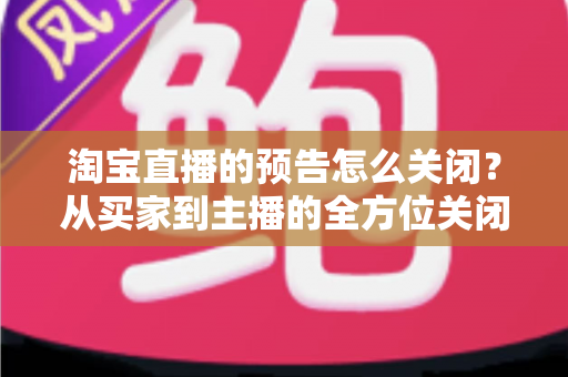 淘宝直播的预告怎么关闭？从买家到主播的全方位关闭指南，教你轻松管理直播提醒与预告设置