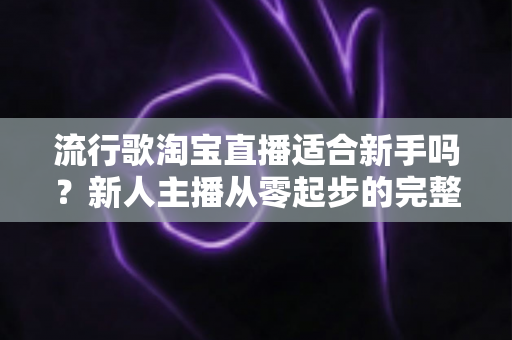 流行歌淘宝直播适合新手吗？新人主播从零起步的完整入局指南与实战技巧解析