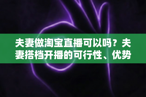 夫妻做淘宝直播可以吗？夫妻搭档开播的可行性、优势与实操指南全面解析