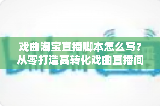 戏曲淘宝直播脚本怎么写?从零打造高转化戏曲直播间的全流程实战指南 戏曲淘宝直播脚本怎么写?从零打造高转化戏曲直播间的全流程实战指南