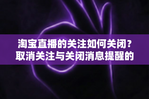 淘宝直播的关注如何关闭？取消关注与关闭消息提醒的完整实用教程