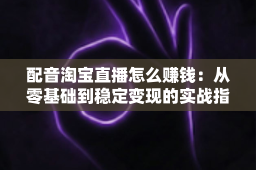 配音淘宝直播怎么赚钱：从零基础到稳定变现的实战指南