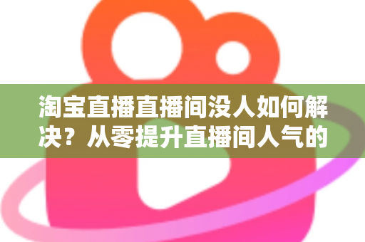 淘宝直播直播间没人如何解决？从零提升直播间人气的完整实战指南