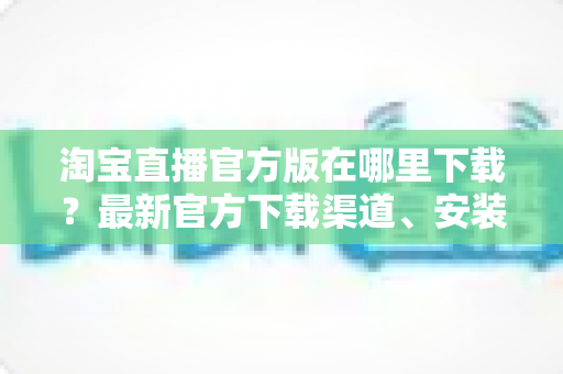 淘宝直播官方版在哪里下载？最新官方下载渠道、安装步骤与安全识别全攻略