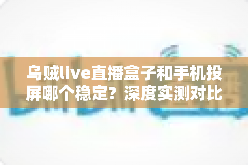 乌贼live直播盒子和手机投屏哪个稳定？深度实测对比，帮你打造零卡顿高画质直播间
