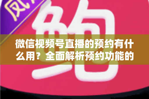 微信视频号直播的预约有什么用？全面解析预约功能的价值与运营玩法