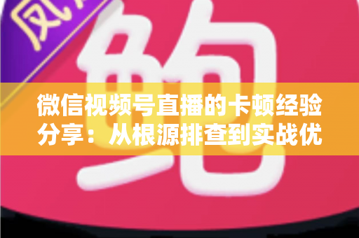 微信视频号直播的卡顿经验分享：从根源排查到实战优化的完整指南