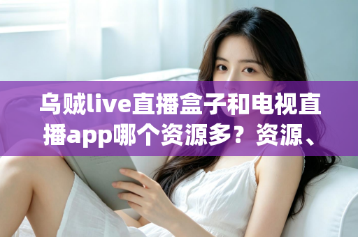乌贼live直播盒子和电视直播app哪个资源多？资源、画质、体验全维度对比指南