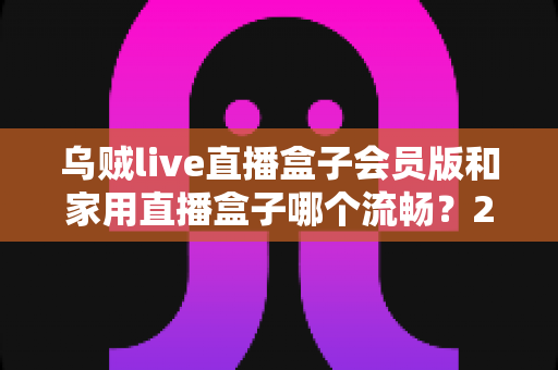 乌贼live直播盒子会员版和家用直播盒子哪个流畅?2024最全流畅度对比评测与选购指南 乌贼live直播盒子会员版和家用直播盒子哪个流畅?2024最全流畅度对比评测与选购指南
