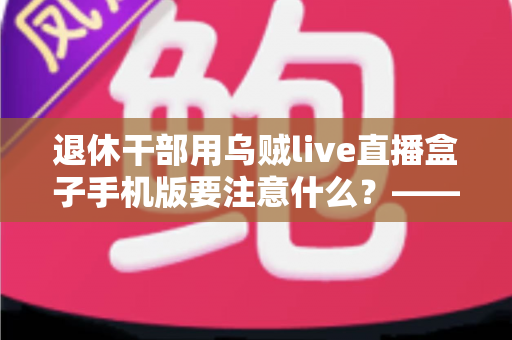 退休干部用乌贼live直播盒子手机版要注意什么？——退休人群安全观看直播的全方位实用指南